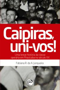 CAIPIRAS, UNI-VOS! UMA BREVE HISTÓRIA DA CLASSE OPERÁRIA EM PIRACICABA NO SÉCULO XX